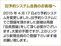 【旧予約システム会員のお客様へ】2015年4月17日より予約システムを変更しました。旧予約システムにてご登録を頂きました皆様は再度「会員登録」をして頂く必要がございます。大変お手数ですが、上のリンクより新規会員のご登録下さいます様お願い致します。